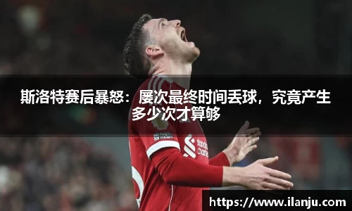 斯洛特赛后暴怒：屡次最终时间丢球，究竟产生多少次才算够