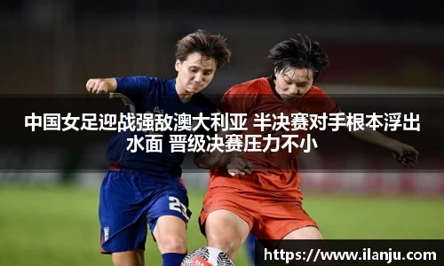 中国女足迎战强敌澳大利亚 半决赛对手根本浮出水面 晋级决赛压力不小